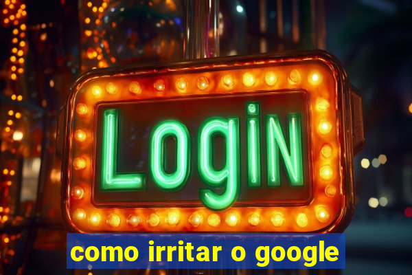 como irritar o google