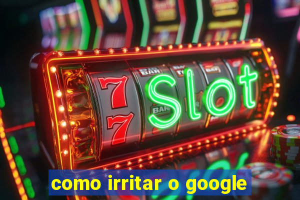 como irritar o google