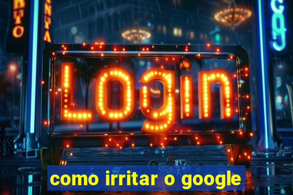 como irritar o google