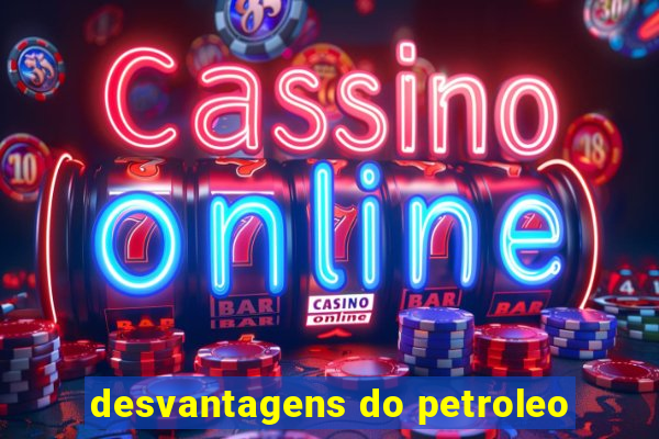 desvantagens do petroleo