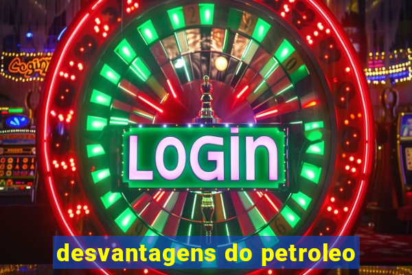 desvantagens do petroleo