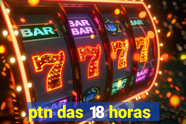 ptn das 18 horas