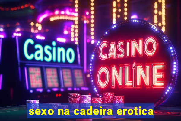 sexo na cadeira erotica