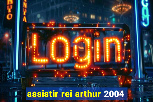 assistir rei arthur 2004