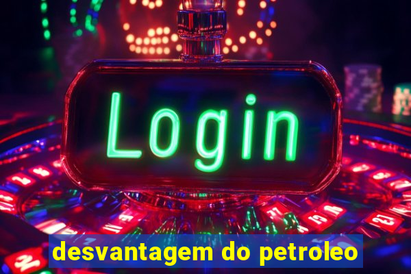 desvantagem do petroleo