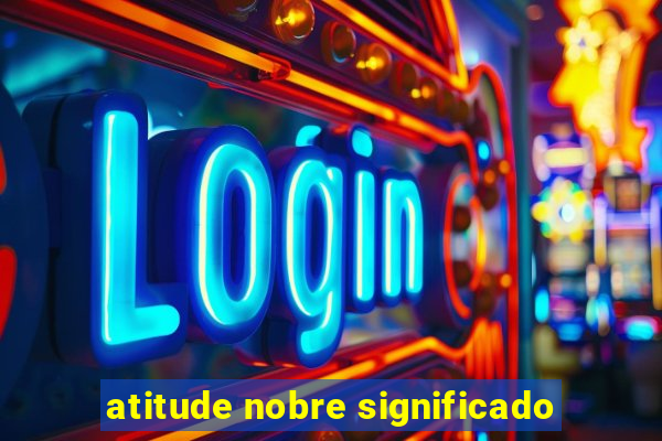 atitude nobre significado