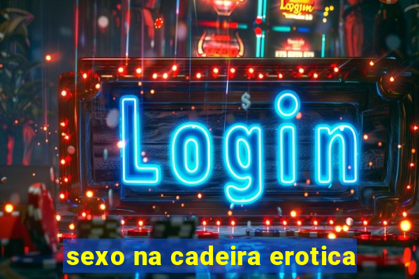 sexo na cadeira erotica