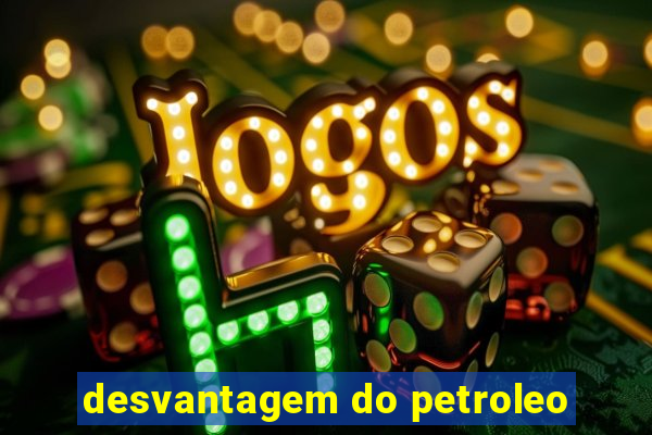 desvantagem do petroleo